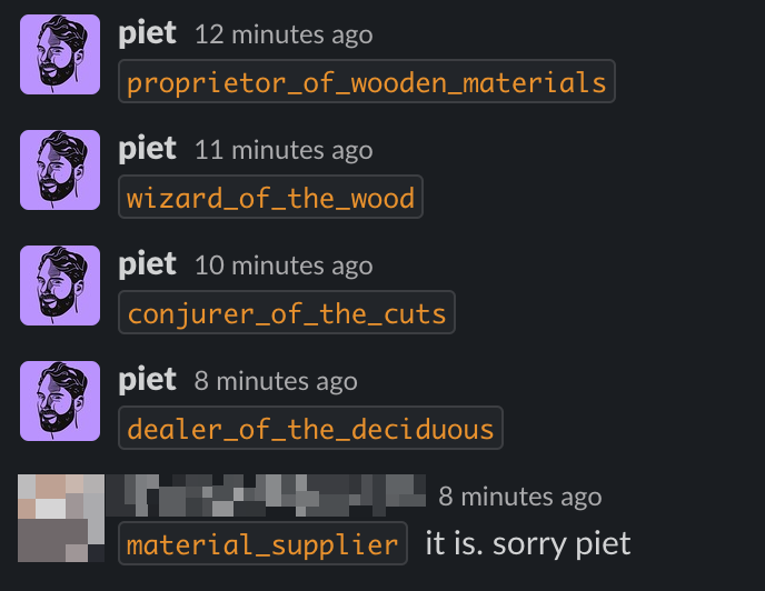 Screenshot of a slack conversion. I say "proprietor_of_wooden_materials, wizard_of_the_wood, conjurer_of_the_cuts, dealer_of_the_deciduous". My colleague replies "material_supplier it is. sorry Piet"